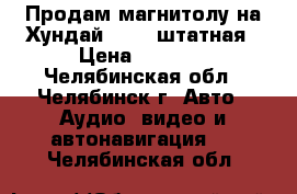 Продам магнитолу на Хундай ix 35 штатная › Цена ­ 6 500 - Челябинская обл., Челябинск г. Авто » Аудио, видео и автонавигация   . Челябинская обл.